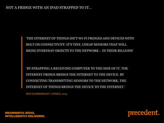‘THE INTERNET OF THINGS ISN’T WI-FI FRIDGES AND DEVICES WITH
BOLT ON CONNECTIVITY: IT’S TINY, CHEAP SENSORS THAT WILL
BRING EVERYDAY OBJECTS TO THE NETWORK – IN THEIR BILLIONS’
‘BY STRAPPING A RECEIVING COMPUTER TO THE SIDE OF IT, THE
INTERNET FRIDGE BRINGS THE INTERNET TO THE DEVICE. BY
CONNECTING TRANSMITTING SENSORS TO THE NETWORK, THE
INTERNET OF THINGS BRINGS THE DEVICE TO THE INTERNET.’
BEN HAMMERSLEY | WIRED, 2013
NOT A FRIDGE WITH AN IPAD STRAPPED TO IT…
 