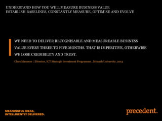 WE NEED TO DELIVER RECOGNISABLE AND MEASUREABLE BUSINESS
VALUE EVERY THREE TO FIVE MONTHS. THAT IS IMPERITIVE, OTHERWISE
WE LOSE CREDIBILITY AND TRUST.
Claes Mansson | Director, ICT Strategic Investment Programme , Monash University, 2013
UNDERSTAND HOW YOU WILL MEASURE BUSINESS VALUE
ESTABLISH BASELINES, CONSTANTLY MEASURE, OPTIMISE AND EVOLVE
 