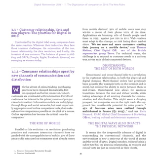 ith the advent of online trading, purchasing
practices have changed dramatically. Bet-
ter equipped and better connected, today’s
customers are overloaded with information. For 56% of
customers the internet is the primary source of pre-pur-
chase information. Information outlets are multiplying,
through blogs and social networks, but most important-
ly aggregators and online comparison tools, that make
exhaustive comparisons possible at the click of a mouse.
Online reputation has become the critical issue for
companies!
THE RISE OF MOBILE
Parallel to this evolution - or revolution- purchasing
practices and customer interaction channels have ex-
panded with the unstoppable rise of mobile. 40% of Euro-
pean traffic measured on ecommerce sites already comes
from mobile devices. 90% of mobile users now stay wit-
hin a meter of their phone 100% of the time. Applications
are booming. 46% of French people used them in 2015,
against just 22% in 2011. Web retailers must adapt to this
change, or risk losing their market share. "
" says ffi
. For technical
teams, the challenge is to respond to customer needs in
a uniform way, across each of their connected devices.
OMNICHANNEL:
THE BEST OF BOTH WORLDS
Omnichannel and cross-channel refer to a revolution
in the customer relationship, in both the physical and
digital domains. Multi-channel orders had previously
been possible (for example both on the internet and in
store), but without the ability to move between them
in mid-stream. Omnichannel now allows for seamless
transitions between the real and virtual worlds, while
taking advantage of all existing channels for commu-
nication and distribution. This might seem a dizzying
prospect, but companies are on the right track: this ap-
proach has considerable potential for sales growth. "
," conﬁrms
ffi
.
THE DIGITAL WAVE ALSO IMPACTS
THE PHYSICAL NETWORK
It seems that the irrepressible advance of digital is
transcending its conventional channels, and the envi-
ronment is now a cross-cut of the world of atoms and the
world of bytes. Digital enriches, without being a substi-
tute for, the physical relationship, as vendors and consul-
tants are just as connected as their clients.
Confronted by the digital tidal wave, companies have
the same reaction. Whatever their industries, they face
three common challenges: the industrialization of the
customer relationship, the data revolution, and ﬁinally,
the invasion of new entrants. The balance of power is
shifting and GAFA (Google, Apple, Facebook, Amazon)
are emerging as winners today.
industrialization 1. The Digitization of companies in 2016: The New Rules
 