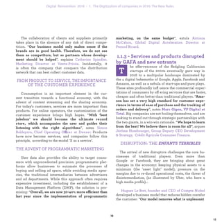 ”, extols
.
he effervescence of the ﬂedgling Californian
startups of the 2000s eventually gave way in
2016 to a multipolar landscape dominated by
the 4 digital behemoths of Google, Apple, Facebook and
Amazon, as well as a nebula of start-ups and pure plays.
These sites profoundly inﬂuence the commercial expec-
tations of consumers by offering services that are faster,
cheaper and often better than traditional players. “
”, notes
. Big companies are not fooling themselves, and are
looking to stand out through strategic partnerships with
the two giants, in a win-win rationale. “
, argues
J
.
DISRUPTION: THE ENFANTS TERRIBLES
The arrival of new disruptors challenges the core bu-
sinesses of traditional players. Even more than Google
or Facebook, they are bringing about great changes in
the economy: keeping physical assets to a minimum ( the
‘asset light’ model), pressure on the margins due to re-
duced operational costs, the threat of disintermediation,
(as illustrated by Uber, who have a high media proﬁle)...
developed a business model that reduces hidden costsfor
the customer: “
The collaboration of clients and suppliers primarily
takes place in the absence of any risk of direct compe-
tition. “
”, explains
. Incidentally, it
is often the company that conquers the distribution
network that can best collect customer data.
FROM PRODUCT TO SERVICE, THE IMPORTANCE
OF THE CUSTOMER EXPERIENCE
Consumption is an important element in the cur-
rent transition towards a functional economy, with the
advent of content streaming and the sharing economy.
For today’s customers services are more important than
products. For online operators, the customization of the
customer experience brings high hopes. “
”, notes
ffi Products have now
become services, and companies follow this principle,
according to the model ‘X as a service’.
THE ADVENT OF PROGRAMMATIC MARKETING
User data also provides the ability to target consu-
mers with unprecedented precision: programmatic plat-
forms allow businesses to automate the processes of
buying and selling ad space, while avoiding media agen-
cies, the traditional intermediaries between advertisers
and ad departments. While this approach often requires
expensive investment, including the establishment of a
Data Management Platform (DMP), the solution is pro-
mising: “ ffi
industrialization 1. The Digitization of companies in 2016: The New Rules
 