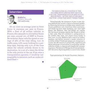 BlaBlaCar
Frédéric Mazzella
CEO and Founder
«A car costs on average 5000 to 6000
Euros to maintain per year in France.
With a fleet of 38 million vehicles in
France, this amounts to 200 billion Euros
per year, around 10% of GDP in France.
As we know, these vehicles spend an ave-
rage of 96% of the time idling, 0.5% in
traffic jams, 0.8% more looking for a par-
king spot, leaving only 2.7% of the time
where the vehicle actively drives to its
destination. In 3 out of 4 cases the driver
is the only person in the car. If we were a
transportation operator, it would be uni-
maginable to maintain such an underuti-
lized fleet! »
Interview TECHNOLOGICAL CHANGE IS THE
SECOND MOST IMPORTANT FACTOR
FOR THE TRAVEL AND TRANSPORTATION
INDUSTRY, AFTER THE ECONOMIC
FACTOR, OVER THE NEXT THREE YEARS.
Technologically, the emergence of peer to peer sha-
ring platforms has caused a rupture in business models,
by shattering the barriers to market entry related to pre-
viously prohibitory costs. Freed from these constraints,
and beneﬁting from weak regulation, new ‘asset light’
players like Blablacar, Uber and Airbnb are rushing
into the breach, bringing copycats like Wimdu or 9Flats
in their wake. They all contribute to cutting prices in
the markets they enter, and inspire ﬁerce loyalty in
their users. In 2015, Blablacar had a total of 20 million
members, and Airbnb received a market valuation of
24 billion dollars! Traditional players are attempting to
counter the offensive by buying OTA competitors and
taking advantage of innovations in technology and the
collection of data, to improve and simplify the customer
experience. The Internet of Things should also greatly be-
neﬁt the sector. A growing ability to control costs, thanks
industrialization 1. The Digitization of companies in 2016: The New Rules
 