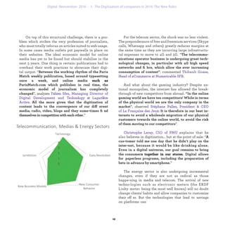 For the telecom sector, the shock was no less violent.
The preponderance of free and freemium services (Skype
calls, Whatsapp and others) greatly reduces margins at
the same time as they are incurring large infrastructu-
ral expenses to move to 4G and 5G. “The telecommu-
nications operator business is undergoing great tech-
nological changes, in particular with 4G high speed
networks and ﬁbre, which allow the ever increasing
consumption of content”, commented Thibault Gosse,
Head of eCommerce at Numericable SFR.
And what about the gaming industry? Despite na-
tional monopolies, the internet has allowed the break-
through of new competitors from abroad. “In the online
gaming world we have ten competitors! While in terms
of the physical world we are the only company in the
market”, observed Stéphane Pallez, President & CEO
of La Française des Jeux: It is therefore in our best in-
terests to avoid a wholesale migration of our physical
customers towards the online world, to avoid the risk
of them moving to our competitors”.
Christophe Leray, CIO of PMU explains that he also
believes in digitization… but at the point of sale: “A cus-
tomer told me one day that he didn’t play on the inter-
net, because it would be like drinking alone. Even in a
digital universe, our goal remains to bring the consu-
mer into a community sale point. Digital allows for
paperless programs, including the preparation of bets
in advance by smartphone.”
The energy sector is also undergoing incremental
changes, even if they are not as radical as those happe-
ning in media and telecom. The arrival of new techno-
logies such as electronic meters (the ERDF Linky meter
being the most well known) will no doubt change clients’
habits and allow companies to customize their offer. But
the technologies that lead to savings on platforms can
On top of this structural challenge, there is a pro-
blem which strikes the very profession of journalists,
who must totally refocus on articles suited to web usage.
In some cases media outlets put paywalls in place on
their websites. The ideal economic model for online
media has yet to be found but should stabilize in the
next 5 years. One thing is certain: publications had to
overhaul their work practices to showcase their digi-
tal output. “Between the working rhythm of the Paris
Match weekly publication, based around typesetting
once a week, and online media like ParisMatch.com
which publishes in real time, the economic model of
journalism has completely changed”, analyzes Fabien
Sfez, Managing Director of Digital Development and
Technology at Lardère Active. All the more given that
the digitization of content leads to the convergence of
our different media; radio, video, blogs and they some-
times ﬁnd themselves in competition with each other.”
industrialization 1. The Digitization of companies in 2016: The New Rules
 