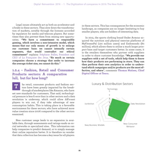 T he retail, consumer products and fashion sec-
tors have been greatly impacted by the break-
through of marketplaces like Amazon, who have
set new standards for customers. That said, technologi-
cal pressure is less ﬁerce than in other sectors and a data
revolution is underway, which could allow different
players to win out, if they take advantage of new
consumption habits. This is taking place in a favorable
environment for these sectors, who have achieved more
value creation since 2006 compared to the other sectors
examined.
New customer usages leads to an expansion in avai-
lable data, through assessments and ratings made on so-
cial networks or specialized sites. This information can
help companies to predict demand, or to simply manage
their online reputation better. It is therefore no wonder
that data collection has become a key issue for all players
in these sectors. This has consequences for the economic
landscape, as companies are no longer hesitating to buy
smaller players, who are holders of interesting data.
In 2015, the sports clothing brand Under Armour ac-
quired the nutrition and physical exercise platforms of
MyFitnessPal (120 million users) and Endomondo (80
million), which allows them to utilize a much larger pros-
pect base and target customers better. In some cases, it
is the retailers themselves who partner with suppliers
in order to share customer knowledge. “We provide our
suppliers with a set of tools, which help them to know
how their products are performing in store. They can
then perform their own analytics in order to unders-
tand which campaigns and/or products are the most ef-
fective, and where”, comments Thomas Nielsen, Chief
Digital Officer at Tesco.
Legal issues ultimately act as both an accelerator and
a brake in these sectors. They slow down the transforma-
tion of markets, notably through the licenses accorded
by regulators for media and telecom players. But some-
times they also prevent them from seizing new opportu-
nities. “"We have a commitment to responsible gaming,
which involves a non-intensive model, which means that
our only means of growth is to enlarge our customer
base: we cannot intensify certain segments, that would
contradict our ethical commitment” explains Stéphane
Pallez, President and CEO of La Française des Jeux. “As
much as certain companies choose a strategy that seeks
to increase the average ticket size, we cannot do this.”
1.2.4 - Fashion, Retail and Consumer
Products sectors: A comparative lull,
but for how long?
industrialization 1. The Digitization of companies in 2016: The New Rules
 
