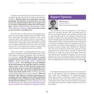 Inevitably, the digitization of sectors also puts pres-
sure on the margins, since new players are appearing,
who attack the market shares of traditional players.
Dollar Shave Club, an American company which offers
home delivered razors and other beauty products on a
subscription basis, with an entry level plan of one dollar
per month, has received a market valuation of 615 mil-
lion dollars.
IBM France
Lionel Vidart
Telecommunications Leader
The problems faced by companies in the telecom
sector are exciting, because they are being forced to
launch new digital services very quickly and this leads
to a growing demand for end customers. Operators are
therefore caught in the inescapable dynamic of a forced
march towards digital transformation. Furthermore, the
improvement of the customer experience through digital
is certainly a strategic priority for companies in this sec-
tor, whether this means client acquisition or improving
existing customer loyalty. The challenge for operators
also lies in the utilization of the huge amounts of data
generated by all objects which are part of the Internet
of Things, to create new sources of revenue. They must
also measure and manage the quality of the service ex-
perience by their customers, analyzed via the network
and the information provided by apps and device usage.
This can help improve customer satisfaction and loyalty.
Expert Opinion
In fashion and especially luxury goods, data proces-
sing from diverse sources has an even more paradoxi-
cal effect: “Big Data allows us to reintroduce customer
knowledge and therefore personalization, into what
has become a global industry that can no longer know
its customers individually, without the aid of techno-
logy”, explains Sébastien Hua, eCommerce & Omni-
channel Director at Kering. “So it is more like a return
to our roots than a real departure.”
As is the case in other sectors, consumption prac-
tices have profoundly changed with the digital wave.
More aware and demanding customers trust crowd-
sourcing rather than expert opinions, and prefer to
consult online reviews before buying a product, instead
of listening to salespeople. They also follow more and
more complex sales paths which mix online and offline
activity. 45% of consumers now prefer to grocery shop
online instead of in physical stores. (Source IBM).
“Click and collect” is the figurehead of this move-
ment for a complete overhaul of the supply chain, which
will develop in relation to different sales and distribu-
tion activities. “In the DIY industry, there is no point
in emulating the click and collect models of agri-food
brands”, remarks Christophe Verley, Chief Digital
Officer at Adeo. “Our challenges are very different:
in the food industry, the consumer seeks to avoid ha-
ving to enter a store. In DIY, however, clients often
come from far away to ensure the availability of pro-
ducts when they visit, and to then complete their pur-
chases upon entering the store”. It follows that there
is pressure for delivery times to be reduced. “With new
customers like Amazon, customer expectations are
changing, with new implicit norms being established,
for example in terms of delivery times and the choice
of time slots for delivery”, believe Christian Lou and
Yan Aubriet, Director of Direction Marketing & Digi-
tization and Director of Digital Development at Darty.
industrialization 1. The Digitization of companies in 2016: The New Rules
 
