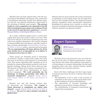 Retailers have not been spared either, with the arri-
val of giants like Alibaba and Amazon who, armed with
a technological advantage, benefit from efficient logis-
tics and low cost physical distribution, which leads to
the shrinking of already weak margins. “The grocery
market is a very competitive one, especially in the UK
with everything from pure plays such as Amazon Fresh
to the arrival of some discount competitors”, concedes
Thomas Nielsen, Chief Digital Officer at Tesco.
As a result, traditional players have to review their
supply chain from end to end in order to cut costs. They
may not be safe yet. In the future competition may even
come from suppliers themselves, who could be tempted
to disintermediate their distributors, and take control of
their customer relationships. Michael Aidan, Chief Digi-
tal Officer at Danone, gives a nuanced word of warning
: “We are experimenting with home delivery for Evian
water bottles, but it is impossible for us to deliver to bu-
sinesses such as bars or cafés.”
These sectors are ultimately prone to technologi-
cal evolution. Thanks to online sales, sellers lean more
and more on the theory of the long tail, to increase their
sales. This means expanding their catalogue as far as
possible by targeting less popular products, with an ex-
panded catalogue making up for lower sales per item.
The Internet of Things also contains a repository for in-
novation, with the future development of smart kitchen
equipment. “We could potentially see the advantage of
forging partnerships with sellers of connected refrigera-
tors”, imagines Florian Sauvin, Chief Digital Officer at
Bel Group and Director of Unibel.
Between now and this futurist outlook, digi-
tal showrooms are flourishing. “We created a 150m2
showroom to complement our digital sales channel”,
reveals Nathalie Balla, Co-Owner & CEO of La Redoute.
“For us it is a way to reinvent a new kind of physical store.
IBM France
Emmanuel de Saint Leger
Distribution Sector Leader
Of all the sectors, the retail sector was one of the har-
dest hit by the wave of digital transformation. Compe-
ting directly with online sales platforms and subject to
a strong change in customer relationships, the big retail
companies have seen their existing business models
challenged by new consumer practices.
Faced with these challenges and their huge impact
on business processes, the sector confronts three major
problems :
• The digitization of all or some of the activities of
companies in the sector, moving particularly towar-
ds the installation of online sales platforms.
• The optimization of customer knowledge and
pathway to ensure better customer relations.
• The establishment of integrated omnichannel and
supply chain management.
Expert Opinion
Physical sales are good, and the rate of web conversions
is exploding in surrounding areas”. On the legal front,
there are few changes however. The disparity between
national regulations limits international competition.
Nonetheless, by putting strict controls on stores’ ope-
ning hours, legislators hand the advantage to online dis-
tribution channels over physical retailers.
industrialization 1. The Digitization of companies in 2016: The New Rules
 