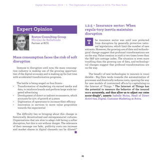 Boston Consulting Group
Nicolas de Bellefonds
Partner at BCG
Mass consumption faces the risk of soft
disruption
Immune to disruption until now, the mass consump-
tion industry is making use of the growing opportuni-
ties of the digital economy and is making up for lost time
with accelerated transformation programs.
The battle is being waged on four fronts :
• Transformation of marketing via earned media and
data, to reinforce brands and perform large scale tar-
geted advertising
• Development of direct or indirect ecommerce, which
accounts for 50% of growth at 5 years
• Digitization of operations to increase their efficacy
• Innovation in services to move value proposition
towards the experiential
The difficulty lies in bringing about this change in
historically decentralized and entrepreneurial cultures.
Organizations that are slow to adapt risk facing a softer
disruption, but this is not without danger. The relevance
of their message can fade, publicity costs can increase
and market shares in digital channels can be diluted.”
Expert Opinion
1.2.5 - Insurance sector: When regula-
tory inertia maintains disruption
T
he insurance sector was until now protected
from disruption by generally protective natio-
nal legislations, which limit the number of new
entrants. However, the growing use of data and technolo-
gical change suggest that profound transformations are
on the way. Value creation in 2016 is two times lower than
the S&P 500 average index. The situation is even more
troubling than the growing use of data, and technologi-
cal changes suggest that profound transformations are
on the way.
The beneﬁt of new technologies to insurers is consi-
derable : Big Data tends towards the automatization of
processes and drastically reduces costs, opening the way
for new models of customized offers by capitalizing on
the Internet of Things. “ The Internet of Things has the
potential to measure the behavior of the insured more
industrialization 1. The Digitization of companies in 2016: The New Rules
 