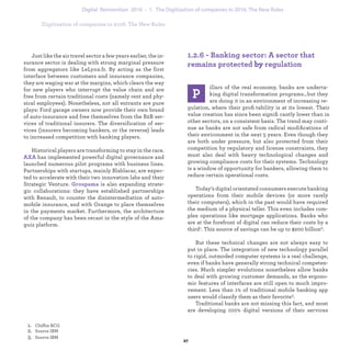 1.2.6 - Banking sector: A sector that re-
mains protected from regulation
P
illars of the real economy, banks are underta-
king digital transformation programs…but they
are doing it in an environment of increasing re-
gulation, where their proﬁtability is at its lowest. Their
value creation has since been signiﬁcantly lower than in
other sectors, on a consistent basis. The trend may conti-
nue as banks are not safe from radical modiﬁcations of
their environment in the next 5 years. Even though they
are both under pressure, but also protected from their
competition by regulatory and license constraints, they
must also deal with heavy technological changes and
growing compliance costs for their systems. Technology
is a window of opportunity for bankers, allowing them to
reduce certain operational costs.
Today’s digital orientated consumers execute banking
operations from their mobile devices (or more rarely
their computers), which in the past would have required
the medium of a physical teller. This even includes com-
plex operations like mortgage applications. Banks who
are at the forefront of digital can reduce their costs by a
third.1 This source of savings can be up to $200 billion.2
But these technical changes are not always easy to
put in place. The integration of new technology parallel
to rigid, outmoded computer systems is a real challenge,
even if banks have generally strong technical competen-
cies. Much simpler evolutions nonetheless allow banks
to deal with growing customer demands, as the ergono-
mic features of interfaces are still open to much impro-
vement. Less than 1% of traditional mobile banking app
users would classify them as their favorite.1
Traditional banks are not missing this fact, and most
are developing 100% digital versions of their services
Just like the air travel sector a few years earlier, the in-
surance sector is dealing with strong marginal pressure
from aggregators like LeLynx.fr. By acting as the first
interface between customers and insurance companies,
they are waging war at the margins, which clears the way
for new players who interrupt the value chain and are
free from certain traditional costs (namely rent and phy-
sical employees). Nonetheless, not all entrants are pure
plays: Ford garage owners now provide their own brand
of auto-insurance and free themselves from the B2B ser-
vices of traditional insurers. The diversification of ser-
vices (insurers becoming bankers, or the reverse) leads
to increased competition with banking players.
Historical players are transforming to stay in the race.
AXA has implemented powerful digital governance and
launched numerous pilot programs with business lines.
Partnerships with startups, mainly Blablacar, are expec-
ted to accelerate with their two innovation labs and their
Strategic Venture. Groupama is also expanding strate-
gic collaborations: they have established partnerships
with Renault, to counter the disintermediation of auto-
mobile insurance, and with Orange to place themselves
in the payments market. Furthermore, the architecture
of the company has been recast in the style of the Ama-
guiz platform.
industrialization 1. The Digitization of companies in 2016: The New Rules
 
