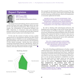 IBM France GBS
Vincent Daerden
Leading Banking and Insurance Sector
The players from the banking, finance and insurance
sectors are faced with major challenges which can only
be met with digital transformation. New usages by cus-
tomers, the consolidation of commercial margins and
ROE, reductions in structural costs...and regulatory
pressure forces them to rethink their back office internal
systems and put in place new technological tools.
To this end, the creation of online services, market
infrastructure or new payment solutions are their future
flagship projects. FinTechs are also establishing privile-
ged partnerships with large groups for the formulation
of their digital strategies. Lastly, they have embraced
emerging technologies like AI or Blockchain, which are
moving from the experimental phase towards industria-
lization, with major financial rewards in sight.
Expert Opinion
(for example Société Générale with Boursorama). The sec-
tor also foresees the dawn of disruptive technologies like
machine learning and blockchain, which will bring techni-
co-economic upheavals for banks.
MOBILE WILL SOON OVERTAKE THE
DESKTOP IN TERMS OF THE NUMBER OF
BANKING OPERATIONS PERFORMED
ONLINE (32% FOR MOBILE THROUGH APPS,
AGAINST 37% FOR THE WEB IN 2015)
As well as dealing with technological advances, the
banking sector must adapt to the arrival of new entrants.
On the frontline are FinTech companies, with lighter cost
structures, threatening traditional players who are already
dealing with a historical decline in interest rates over se-
veral years. FinTech are also in pursuit at each level of
their value chain, threatening the sector with a phenome-
non called ‘death by a thousand cuts’.
70% OF COMPLIANCE OFFICERS
INTERVIEWED BY IBM EXPECT TO
SEE GROWING REGULATORY
COMPLEXITY IN 2017
The work of banking establishments is further compli-
cated by legal issues. The financial crisis, the fight against
terrorism and money laundering, fiscal fraud... regulatory
constraints on banks are becoming more and more expen-
sive. And it’s not over, since 70% of compliance officers ex-
pect to see growing regulatory complexity in 20171. Ano-
ther heavy blow for banks: states are now forcing them to
share their data with authorities, in order to open up the
markets. “ Regulators chose to promote free competi-
tion, by pushing open data or obligating us to make our
customer account information accessible to third-party
providers”, analyzes Philippe Poirot, Director Develop-
ment Digital, Transformation & Quality at BPCE.
industrialization 1. The Digitization of companies in 2016: The New Rules
 