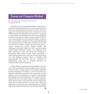 An example of a banking disruptor:
Compte Nickel
Founded in 2012, Compte Nickel offers a simple and in-
novative instant payment service, which guarantees free-
dom from overdraught and premium charges. With the
support of strategic partners in the card payment sector
(VISA, Mastercard, Gemalto) the startup has conquered
a niche market of individuals who have been abandoned
by banks and require a bank account number. They at-
tract young people and even traditional bank customers,
who are not afraid to try their services, while still keeping
their standard account. They have achieved success with
over 300,000 customers in May 2016, and 20,000 new ac-
counts created per month.Compte Nickel now challenges
traditional banks with their radical business model. While
traditional players are suffering from high distribution
costs, the startup has developed a partnership with tobac-
co stores, which guarantees a broad territorial base and a
mere 3€ customer acquisition cost. The fledgling company
hopes to establish itself internationally by 2017-2018, and
has ambitions of transforming itself into a banking plat-
form by collaborating with FinTech players.
Compte Nickel is seeing real success thanks to its pro-
mise of instant payments without hidden rates or charges,
much like peer to peer payment and funding platforms
between individuals. The threat is much more serious for
banks than FinTech companies, who are present in niche
markets, and are beginning to organize partnerships,
like Number 26 and TransferWise. The next disinterme-
diation will more than likely relate to mobile payments,
which grew by 40% in 2015 and 2016, and are expected to
reach over $1 billion between now and 2017.1 There are
upheavals to come, to be sure, and even more so if GAFA
take on the market, following the lead of Apple’s ApplePay.
Zoom on Compte Nickel
industrialization 1. The Digitization of companies in 2016: The New Rules
 
