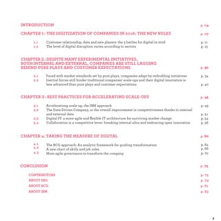 1 :
Customer relationship, data and new players: the 3 battles for digital in 2016 p.
The level of digital disruption varies according to sectors p.
2 :
Faced with market standards set by pure plays, companies adapt by redoubling initiatives p.
Inertial forces still hinder traditional companies' scale-ups and their digital innovation is
less advanced than pure plays and customer expectations p.
3 :
Accelerationg scale-up, the IBM approach p.
The Data-Driven Company, or the overall improvement in competitiveness thanks to internal
and external data p.
Digital IT: a more agile and ﬂexible IT architecture for surviving market change p.
Collaboration is a competitive lever: breaking internal silos and embracing open innovation p.
The BCG approach: An analytic framework for guiding transformation p.
A new chart of skills and job roles p.
More agile governance to transform the company p.
 