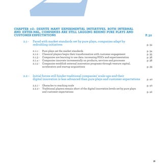 2 :
2.1 - Faced with market standards set by pure plays, companies adapt by
redoubling initiatives
2.1.1 - Pure plays set the market standard p.
2.1.2 - Classical players begin their transformation with customer engagement p.
2.1.3 - Companies are learning to use data: increasing POCs and experimentation p.
2.1.4 - Companies innovate incrementally on products, services and processes p.
2.1.5 - Companies establish external innovation programs through venture capital,
accelerators and startup acquisitions p.
2.2 - Initial forces still hinder traditional companies' scale-ups and their
digital innovation is less advanced than pure plays and customer expectations p.
2.2.1 - Obstacles to reaching scale p.
2.2.2 - Traditional players remain short of the digital innovation levels set by pure plays
and customer expectations p.
 