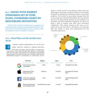 On the road to digital transformation, companies are
expanding their initiatives, pursuing the belief that solu-
tions are to be found externally. In the economic world,
as elsewhere, there is strength in numbers.
onsumer quality expectations are set by pure
plays. Services centred on digital know-how
limit time wastage, and provide an ergonomic
experience. They also provide the ability to customize
and use customer interactions for evaluation and quality
improvement. The gap between new market entrants and
established players is sometimes so stark that, accor-
ding to a study carried out by Fujitsu in May 2016, 20%
of European consumers would be willing to use Google,
Facebook or Amazon for banking services or insurance
products. Two trends for pure plays emerge from this
survey: they must reinvent themselves, but also capture
new sources of growth by opening up new markets. It is
therefore vital that traditional companies not allow too
large a gulf to emerge between their most innovative
competitors. This means staying in the race, with cus-
tomers who care less about the core of the business and
who their providers are, than the digital transformation
of the consumer experience.
industrialization .
 