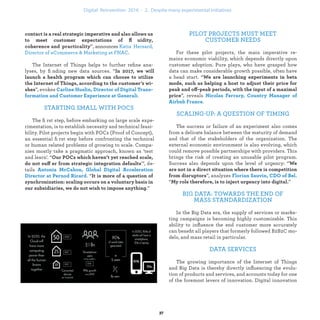 ”, announces
.
The Internet of Things helps to further reﬁne ana-
lyses, by ﬁnding new data sources. “
”, evokes
.
STARTING SMALL WITH POCS
The ﬁrst step, before embarking on large scale expe-
rimentation, is to establish necessity and technical feasi-
bility. Pilot projects begin with POCs (Proof of Concept),
an essential ﬁrst step before confronting the technical
or human related problems of growing to scale. Compa-
nies mostly take a pragmatic approach, known as ‘test
and learn’. “
ff ’", de-
tails
. “
.”
PILOT PROJECTS MUST MEET
CUSTOMER NEEDS
For these pilot projects, the main imperative re-
mains economic viability, which depends directly upon
customer adoption. Pure plays, who have grasped how
data can make considerable growth possible, often have
a head start. “
off
”, reveals
.
SCALING-UP: A QUESTION OF TIMING
The success or failure of an experiment also comes
from a delicate balance between the maturity of demand
and that of the stakeholders of the organization. The
external economic environment is also evolving, which
could remove possible partnerships with providers. This
brings the risk of creating an unusable pilot program.
Success also depends upon the level of urgency: “
”, analyzes
“ ”
BIG DATA: TOWARDS THE END OF
MASS STANDARDIZATION
In the Big Data era, the supply of services or marke-
ting campaigns is becoming highly customizable. This
ability to inﬂuence the end customer more accurately
can beneﬁt all players that formerly followed B2B2C mo-
dels, and mass retail in particular.
DATA SERVICES
The growing importance of the Internet of Things
and Big Data is thereby directly inﬂuencing the evolu-
tion of products and services, and accounts today for one
of the foremost levers of innovation. Digital innovation
industrialization .
 
