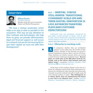 Member of the Executive Commitee -
Digital and Market Management
“We have a startup accelerator, which
helps us to stay as close as possible to this
ecosystem. That way we pay attention to
their methods and technologies. We help
them to grow, we provide administrative,
legal and financial support as well access
to a network, but we do not necessarily im-
pact their capital: we must not stifle their
development.”
Confronted with new paradigms introduced by pure
plays, trusted formulas no longer work as well as they
used to. Traditional companies are hindered by internal
inertial forces and are generally less digitally mature
than their markets.
ll companies, whether they are established
players or pure plays, face the burden of their
history. Vestiges of this heritage are found in
internal organization and are often a source of friction.
These obstacles are chieﬂy cultural, which can involve
a clash between traditional and digital teams. “
ffi
, recognizes
Offi .
At the heart of this problem, digital can be seen as a
threat by colleagues, particularly when performance in-
dicators for the physical sales networks and online sales
channels are poorly indexed and reﬂ ect badly upon the
cross-channel systems in place. “
. ”, conﬁides
s
industrialization .
 