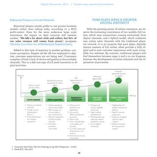 PURE PLAYS HAVE A GREATER
DIGITAL MATURITY
With the growing power of online commerce, we ob-
serve the increasing coexistence of two models: full on-
line, which sees transactions coming exclusively from
digital channels, and a hybrid model, which combines
new online sales channels with the traditional physi-
cal network. It is no surprise that pure plays, digitally
mature masters of full online, often provide a fully di-
gital end-to-end customer experience with more acces-
sible, fun websites. By contrast, traditional players still
ﬁnd themselves between steps 2 and 3 on our diagram,
between the development of online channels and the di-
gitization of processes.
.
Historical players mostly prefer to use proven business
models rather than taking risks, according to a BCG publi-
cation1. Even for the more audacious large scale innovators,
the impact on their turnover still remains modest. “
”, recognizes
.
Added to this lack of maturity is another problem: cus-
tomer perception. Despite all the efforts employed to digi-
tize, customer expectations are not being met1. Customers
complain of both a lack of choice and quality in the available
channels. This is a deﬁnite sign of a ﬂawed transition to di-
gital activities.
industrialization .
 