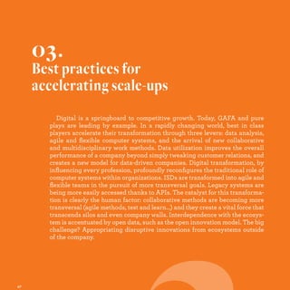 Digital is a springboard to competitive growth. Today, GAFA and pure
plays are leading by example. In a rapidly changing world, best in class
players accelerate their transformation through three levers: data analysis,
agile and ﬂexible computer systems, and the arrival of new collaborative
and multidisciplinary work methods. Data utilization improves the overall
performance of a company beyond simply tweaking customer relations, and
creates a new model for data-driven companies. Digital transformation, by
inﬂuencing every profession, profoundly reconﬁgures the traditional role of
computer systems within organizations. ISDs are transformed into agile and
ﬂexible teams in the pursuit of more transversal goals. Legacy systems are
being more easily accessed thanks to APIs. The catalyst for this transforma-
tion is clearly the human factor: collaborative methods are becoming more
transversal (agile methods, test and learn…) and they create a vital force that
transcends silos and even company walls. Interdependence with the ecosys-
tem is accentuated by open data, such as the open innovation model. The big
challenge? Appropriating disruptive innovations from ecosystems outside
of the company.
03.
Best practices for
accelerating scale-ups
 