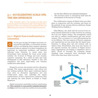 industrialization
ver the past decades IT budgets have been mi-
nimized through ERPs, or centralized systems,
such as core-banking. Each company optimizes
its physical value in relation to its direct competitors, by
improving its operational excellence and therefore redu-
cing costs. However, in recent years new technologies
have emerged: the cloud, social media, mobility, the In-
ternet of Things and most recently, cognitive computing.
As a result we have seen huge developments in data utili-
zation. Parallel to this, new competitors and more impor-
tantly, new business models have materialized.
Hungry for success, new entrants aim for a disruptive
strategy. This means appropriating a new culture and
new working methods. Here again, traditional players
must draw on disruptive experiences, test new collabo-
rative ideas, and undertake the digital transformation
of their organizations. Otherwise, they risk meeting the
same demise as Kodak or Virgin Megastore.
Digital industrialization essentially involves
transforming the data available to companies to
reinvent disruptive services:
• Telecom operators are now offering banking services
• Connected Cars make new mobile services possible,
but also data collection and optimized maintenance
• The insurance sector is reinventing itself with the
development of the Internet of Things
This collaborative creation of digital value now takes
place in conjunction with the customer, and draws on
the methods of new entrants (Service platforms, Design
Thinking, Factory, Academy,...)
Take EMLyon, who dealt with the arrival of new en-
trants (mainly American) on their territory, by creating
the ﬁrst ever digital campus. The management school
was able to combine transformation and new service
creation. This co-creation is a true differentiating fac-
tor for EMLyon. The vast majority of French companies
and organizations are now aware that the digital trans-
formation is taking place and will continue with or wi-
thout them. Nonetheless, they must also beware of the
opposite extreme, the creation of ‘digital excess’. Some
organizations are leading a competitive ‘race to POCs’
(Proof of Concept). By overdoing Design Thinking, some
companies have developed more POCs than they know
what to do with.
What obstacles need to be avoided and what good
practices need to be fostered in light of the digital
transformation? How can scale-ups be accelerated?
Here are IBM Interactive’s tips for successful digital
industrialization..
industrialization
 