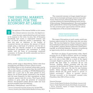 THE DIGITAL MARKET,
A MODEL FOR THE
ECONOMY AT LARGE.
delivery (AlloResto, TakeEatEasy), taxi/VTC hire.....
he explosion of the internet bubble in 2001 seems
like a distant memory: since then, the digital eco-
nomy has seen unprecedented growth and seems
to be immune to the crisis. In 2015, 83% of European
households had access to high-speed internet and 90%
of French under-35's owned a smartphone. We have also
seen an explosion in the number of connected devices
per person: the amount of French people using a mini-
mum of 3 devices rose by 25% in 2015. This has direct-
ly resulted in an unparalleled abundance of equipment
and ecommerce is going mobile, with the boom of
increasingly connected consumers. In Europe, 3G
mobile networks now have a 90% coverage rate.
E-CONSUMERS MORE AND
MORE ON THE MOVE
Online mobile usage is skyrocketing. Online sales from
smartphones and tablets in France, which accounts
for 6 billion Euros or 10% of national online sales, rose by
29% in 2015. This growth is greater than the total French
online sales market, which saw a 14.3% rise in the same
period! In 2015, almost 47% of French people connected
to the internet with the same frequency on their
smartphone as their computer, against only 37% in 2014.
This ﬁgure should continue to grow, given the potential
of connected devices. Geo-localized mobile devices
make new local services possible: home food
The connected customer no longer simply buys pro-
ducts, but increasingly exchanges services across plat-
forms. These services, following the Uber model, can
provoke polemics by disintermediating entire sectors
of the economy. "Disintermediation": the word signiﬁes
great upheavals for certain long-standing professions,
but also promises great opportunities with the radical
reconﬁguration of the economic landscape.
FROM TRANSFORMATION
TO DIGITAL INDUSTRIALIZATION
The range of disruptions at work creates untold new
business opportunities, for the keen eyes who can seize
them. "We can view digital as a threat, because it upsets
the established model and can weaken traditional powers
in the market", explains Séverin Cabannes, Chief
Operating Officer of Société Générale. "However, it is
primarily an opportunity, which we welcome openly
today".
And there are plenty of opportunities: today, digital
accounts for 5% of GDP in France, and 6% on average, in
OECD countries. European countries can expect to see a
2.1% rise in their GDP as a result of the digital economy.
Digital is paving the way for new levers of growth. Big
Data helps to customize off ers and services, enabling
greater proximity with the end customer. As the Internet
of Things creates new levels of interactivity, they
pave the way for new business models. These changes
directly impact traditional players. Should the old guard
choose to perish or simply surrender? There is
another choice: "Disrupt yourself, or be disrupted",
warned John Chambers, then CEO of Cisco in 2015.
PIndustrialization
 