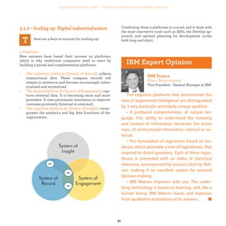 here are 4 keys to success for scaling-up:
1. Platforms
New entrants have based their success on platforms,
which is why traditional companies need to react by buil-
ding 3 paired and complementary platforms:
• The industrial platform (System of Record) collects
transactional data. This company history will remain
in existence and become increasingly industrialized
and normalized.
• The digital platform (or System of Engagement) cap-
tures external data. It is becoming more and more
prevalent. It uses permanent innovation to improve
customer proximity (internal or external).
• The cognitive platform (or System of Insights) incor-
porates the analytics and big data functions of the
organization.
Combining these 3 platforms is crucial, and is done with
the most innovative tools such as APIs, the DevOps ap-
proach, and optimal planning for development cycles
both long and short.
Vice President - General Manager at IBM
The cognitive platforms that demonstrate the
idea of ‘augmented intelligence’ are distinguished
by 3 very particular and totally unique qualities:
• A profound comprehension of natural lan-
guage. This ability to understand the meaning
and context of information harnesses the entire
mass of unstructured information, internal or ex-
ternal.
• The formulation of arguments based on evi-
dence, which postulate a tree of hypotheses, that
respond to direct questions. Each of these hypo-
theses is presented with an index of statistical
relevance, accompanied by sources cited by Wat-
son, making it an excellent system for assisted
decision making.
• IBM Watson improves with use. The under-
lying technology is based on learning, and, like a
human being, IBM Watson learns and improves
from qualitative evaluations of its answers.
industrialization
 