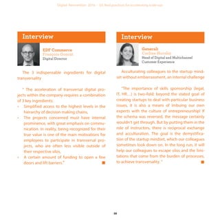 Digital Director
The 3 indispensable ingredients for digital
transversality
" The acceleration of transversal digital pro-
jects within the company requires a combination
of 3 key ingredients:
• Simplified access to the highest levels in the
hierarchy of decision making chains,
• The projects concerned must have internal
prominence, with great emphasis on commu-
nication. In reality, being recognized for their
true value is one of the main motivations for
employees to participate in transversal pro-
jects, who are often less visible outside of
their respective silos,
• A certain amount of funding to open a few
doors and lift barriers.“
Head of Digital and Multichannel
Customer Experience
Acculturating colleagues to the startup mind-
set without embarrassment, an internal challenge
"The importance of skills sponsorship (legal,
IT, HR…) is two-fold: beyond the stated goal of
creating startups to deal with particular business
issues, it is also a means of imbuing our own
experts with the culture of entrepreneurship! If
the schema was reversed, the message certainly
wouldn’t get through. But by putting them in the
role of instructors, there is reciprocal exchange
and acculturation. The goal is the demystifica-
tion of the startup mindset, which our colleagues
sometimes look down on. In the long run, it will
help our colleagues to escape silos and the limi-
tations that come from the burden of processes,
to achieve transversality. “
industrialization
 