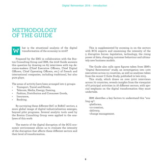 METHODOLOGY OF
THE GUIDE
hat is the situational analysis of the digital
transformation of the economy in 2016?
Prepared by the EBG in collaboration with the Bos-
ton Consulting Group and IBM, the 2016 Guide answers
this question by drawing on 65 interviews with top de-
cision-makers (Chief Executive Officers, Chief Digital
Officers, Chief Operating Officers, etc.) of French and
international companies, including traditional, but also
pure plays.
The areas of activity have been arranged into 5 groups:
• Transport, Travel and Hotels,
• Telecom, Media, Energy, Gaming,
• Fashion, Distribution and Consumer Goods,
• Insurance,
• Banking.
By surveying these different B2C or B2B2C sectors, a
more global image of digital industrialization emerges,
beyond pilot programs. Several analytic tools used by
the Boston Consulting Group were applied to the ana-
lyses of this work:
The matrix of the digital disruption of the BCG eco-
nomic environment allows us to evaluate the intensity
of the disruption that affects these different sectors and
their level of transformation.
This is supplemented by zooming in on the sectors
with BCG experts and examining the intensity of the
5 disruptive forces: legislation, technology, the rising
power of data, changing customer behaviour and ultima-
tely new business models.
The Guide also calls upon ﬁgures taken from IBM's
"Digital Industrialization" study, an investigation into
1100 executives across 15 countries, as well as analyses
taken from the recent C-Suite Study, published in late
2015.
This study, which draws on over 5000 interviews
across 70 countries, reveals insights from the viewpoint
of 6 principal activities in 18 different sectors, with spe-
cial emphasis on the digital transformation they must
undertake.
IBM identiﬁes 4 key factors to understand this "sca-
ling up":
-platforms,
-co-creation,
-delivery,
-change management.
industrialization
 