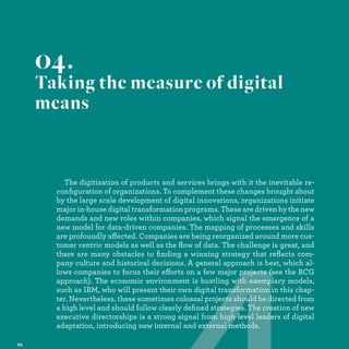 The digitization of products and services brings with it the inevitable re-
conﬁguration of organizations. To complement these changes brought about
by the large scale development of digital innovations, organizations initiate
major in-house digital transformation programs. These are driven by the new
demands and new roles within companies, which signal the emergence of a
new model for data-driven companies. The mapping of processes and skills
are profoundly affected. Companies are being reorganized around more cus-
tomer centric models as well as the ﬂow of data. The challenge is great, and
there are many obstacles to ﬁnding a winning strategy that reﬂects com-
pany culture and historical decisions. A general approach is best, which al-
lows companies to focus their efforts on a few major projects (see the BCG
approach). The economic environment is bustling with exemplary models,
such as IBM, who will present their own digital transformation in this chap-
ter. Nevertheless, these sometimes colossal projects should be directed from
a high level and should follow clearly deﬁned strategies. The creation of new
executive directorships is a strong signal from high-level leaders of digital
adaptation, introducing new internal and external methods.
04.
Taking the measure of digital
means
projects (
with exemp
nsformation
cts should be d
rategies. The cre
om high-level leade
xternal methods.
 