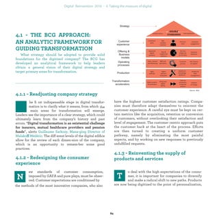 he ﬁrst indispensable stage in digital transfor-
mation is to clarify what it means, from which
the main areas for transformation will emerge.
Leaders see the importance of a clear strategy, which
could ultimately learn from the company’s history and
past errors. “
”, alerts
ff . The different ﬂoors
of the digital ediﬁce allow for the review of each dimen-
sion of the company, which is an opportunity to remem-
ber some good practices.
ew standards of customer consumption, im-
posed by GAFA and pure plays, must be obser-
ved. Customer expectations are conditioned by
the methods of the most innovative companies, who also
have the highest customer satisfaction ratings. Compa-
nies must therefore adapt themselves to reinvent the
customer experience. A careful eye must be kept on cer-
tain metrics like the acquisition, retention or conversion
of customers, without overlooking their satisfaction and
level of engagement. The customer centric approach puts
the customer back at the heart of the process. Efforts are
then turned to creating a uniform customer pathway,
namely by eliminating the most painful aspects, and by
working on new responses to previously unfulﬁlled re-
quests.
o deal with the high expectations of the consu-
mer, it is important for companies to diversify
and make a radical shift to new paths. Products
are now being digitized to the point of personalization,
A
What strategy should be adopted to provide solid
foundations for the digitized company? BCG have deve-
loped an analytical framework to help leaders obtain a
general vision of their digital strategy and target primary
areas for transformation.
industrialization
 