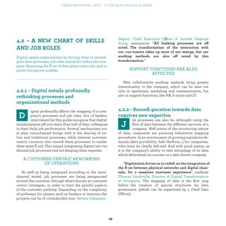 igital profoundly affects the mapping of a com-
pany’s processes and job roles. 61% of leaders
interviewed for this guide recognize that digital
transformation affects more than half of their colleagues
in their daily job performance. Several mechanisms are
at play: omnichannel brings with it the sharing of on-
line and traditional processes, while internal customer
centric concerns also rework these processes to render
them more ﬂuid. This means integrating digital into tra-
ditional job processes and not keeping them separate.
A CUSTOMER CENTRIC REWORKING
OF OPERATIONS
As well as being integrated according to the omni-
channel model, job processes are being reorganized
around the customer, through what’s known as customer
centric strategies, in order to limit the painful aspects
of the customer pathway. Depending on the complexity
of pathways, for players such as bankers or insurers, the
projects can be of considerable size.
ffi
announces: “ ff
ff ”
SUPPORT FUNCTIONS ARE ALSO
AFFECTED
New collaborative working methods bring greater
transversality to the company, which can be seen not
only in operations, marketing and communication, but
also in support functions, like HR, ﬁnance and IT.
ob processes can also be rethought using the
ﬂow of data between the different services of a
company. Well aware of the structuring nature
of data, companies are pursuing exhaustive mapping
procedures. In an environment of growing regulatory de-
mands (data portability, Safe Harbour…) for companies,
roles must be clearly deﬁned. And with good reason, as
it is the company’s ability to take advantage of its data
which determines its success as a data driven company.
“
”, conﬁrms
. The mapping of data is the ﬁrst step before
the creation of special structures for data governance
(which can be supervised by a Chief Data Officer).
Digital upsets organizations by forcing them to reconﬁ-
gure their processes, job roles and skills within the com-
pany. Mastering the ﬂow of data plays a key role, and re-
quires hiring new proﬁles.
industrialization
 