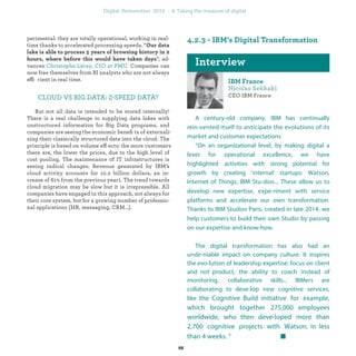 perimental: they are totally operational, working in real-
time thanks to accelerated processing speeds. “
”, ad-
vances . Companies can
now free themselves from BI analysts who are not always
efficient in real time.
CLOUD VS BIG DATA: 2-SPEED DATA?
But not all data is intended to be stored internally!
There is a real challenge to supplying data lakes with
unstructured information for Big Data programs, and
companies are seeing the economic beneﬁts of externali-
zing their classically structured data into the cloud. The
principle is based on volume effects: the more customers
there are, the lower the prices, due to the high level of
cost pooling. The maintenance of IT infrastructures is
seeing radical changes. Revenue generated by IBM’s
cloud activity accounts for 10.2 billion dollars, an in-
crease of 61% from the previous year1. The trend towards
cloud migration may be slow but it is irrepressible. All
companies have engaged in this approach, not always for
their core system, but for a growing number of professio-
nal applications (HR, messaging, CRM…).
CEO IBM France
A century-old company, IBM has continually rein-
vented itself to anticipate the evolutions of its market
and customer expectations
“On an organizational level, by making digital a
lever for operational excellence, we have highlighted
activities with strong potential for growth by creating
‘internal’ startups: Watson, Internet of Things, IBM Stu-
dios, ...These allow us to develop new expertise, expe-
riment with service platforms and accelerate our own
transformation. Thanks to IBM Studios Paris, created at
the end of 2014, we help customers to build their own
Studio by passing on our expertise and know-how.
The digital transformation has also had an unde-
niable impact on company culture. It inspires the evo-
lution of leadership expertise: focus on client and not
product, the ability to coach instead of monitoring,
collaborative skills...IBMers are collaborating to deve-
lop new cognitive services, like the Cognitive Build
initiative for example, which brought together
275,000 employees worldwide, who then deve-
loped more than 2,700 cognitive projects with
Watson, in less than 4 weeks. ”
industrialization
 