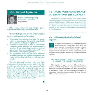 Project leader
More agile, transversal and simple gover-
nance methods for digital transformation
“5 year strategic plans are no longer adapted
to successful digital transformation.
• Governance must become more agile. The accele-
ration of technological change and usage habits
drives continuous strategic adaptations.
• Transversal governance is also a considerable
challenge. Digital reinforces the interdependence
between IT and other departments. In terms of
governance, this means collaboration with every
department, with a special eye on IT.
• But governance must also be simple. Deciding
upon a framework, and allowing freedom for exe-
cution without local interference, will guarantee
results.
The most advanced companies have met these
challenges with digital committees that involve Co-
mex, the use of test and learn, the creation of duos
between IT and job roles for pilot projects, and ear-
nings indexed on the implementation of these pro-
grams...But beware ‘agile’ does not mean disorga-
nized. Successful digital transformations are all
piloted by programs based on rigorous reporting
systems and report directly to Comex.”
The profound changes brought about by the digital
transformation within companies could not be sustained
without the full support of high level leadership. CEOs
and executive committee members steer the formation
of a digital vision for the company, which results in the
creation of new executive positions for the acceleration
of transformation.
or digital transformation to have its mark upon
an organization, it must have high level sup-
port, which is essential to creating a common
vision for the transformation and aligning the different
responses from each division. This is particularly crucial
for international players, who are by nature quite decen-
tralized.
THE EXECUTIVE COMMITTEE MUST BE
A DRIVER FOR TRANSFORMATION
This high level support can take different forms ac-
cording to the history of each company. In this respect
executive committees play a key role in the transmission
of a strategic vision: 72% of companies interviewed for
this guide push their transformation directly via their
CEO or a Comex member.
industrialization
 