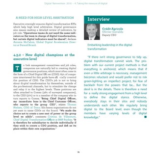 Deputy CEO
Embarking leadership in the digital
transformation
“If there isn’t strong governance to tidy up,
digital transformation cannot work. The pro-
blem with our current project methods is that
everything is anchored, which means that if
even a little arbitrage is necessary, management
becomes reluctant and would prefer not to risk
green-lighting an imperfect project, for fear of
backlash from the powers that be...But the devil
is in the details. There is therefore a need for a
really strong engagement from a high level to
define the digital stance. Otherwise, everybody
stays in their silos and nobody understands each
other. We regularly bring digital to the Comex
level, even though the members have varying le-
vels of digital knowledge.”
A NEED FOR HIGH LEVEL ARBITRATION
Executive oversight ensures digital transformation KPIs
which help high level arbitration. Digital governance
also means making a detailed review of indicators, by
job role. “
”, declares
.
o link management committees and job roles,
companies are naturally led to creating digital
governance positions, which most often come in
the form of a Chief Digital Officer (CDO). 65% of compa-
nies interviewed for this guide have officially created the
position of CDO. The CDO’s job is not to bring about di-
gital transformation by themselves, outside of the pro-
fessional channels, but to stimulate the change and relay
it to the highest levels. These positions are often attached
to Comex (46% of surveyed companies), to the CEO (27%)
or to a member of the company who in turn reports to
Comex. “ ffi
ffi
”, relates .
Silo heavy organizations do not yet want to name CDOs
on the board. “
”, comments
Offi “
”
industrialization
 