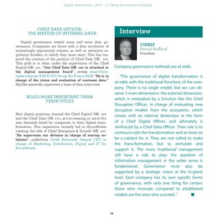 ff
President
Company governance methods are at odds
“The governance of digital transformation is
at odds with the traditional functions of the com-
pany. There is no single model, but we can ob-
serve 3 main dimensions: the external dimension,
which is embodied by a function like the Chief
Disruption Officer, in charge of evaluating new
disruptive models from the ecosystem, which co-
mes with an internal dimension in the form of a
Chief Digital Officer, and ultimately is reinforced
by a Chief Data Officer. Their role is to communi-
cate the transformation and at times to be a cata-
lyst for it. They are not called to make the trans-
formation, but to stimulate and support it. The
more ‘traditional’ management still have a role to
play: the question of information management in
the wider sense is fundamental. Governance must
also be supported by a strategic vision at the hi-
ghest level. Each company has its own specific
forms of governance, with only one thing for cer-
tain: those who innovate compared to established
models are the ones who succeed..”
CHIEF DATA OFFICER:
THE MASTER OF INTERNAL DATA
Digital governance entails more and more data go-
vernance. Companies are faced with a data revolution of
increasingly exponential volume, as well as extensive re-
gulatory hurdles, to which they must react. This has ins-
pired the creation of the position of Chief Data Officer. This
proﬁle is often under the supervision of the Chief Digital
Officer. “ f fi
”, reveals
. “
” He/She generally supervises a team of data scien-
tists.
ROLES MORE IMPORTANT THAN
THEIR TITLES
New digital positions, beyond the Chief Digital Officer
and the Chief Data Offic e r, are increasing, to meet the
new demands faced by companies in their digital trans-
formation. This imperative recently led to AccorHotels
creating the title of Chief Disruption & Growth Officer.
“
”, underlines
.
industrialization
 