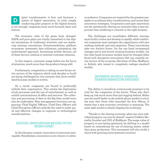 igital transformation is ﬁrst and foremost a
matter of digital maturation. In 2016, simply
conducting pilot projects in the digital domain
is not enough: companies must move forward, learn and
mature.
The economic rules of the game have changed.
GAFA and pure plays are totally committed to the digi-
tal industrialization of traditional activities and are
shattering existing conventions. Disintermediation,
platform economies, systematic data utilization,
automation, the multichannel approach, harnessing
mobile devices...all of these factors combine to reinvent
customer relations.
In this respect, consumer usage habits are the focus
of attention, much more than the products being sold.
Furthermore, competition is taking on new forms: en-
tire sectors of the industry which took decades to build
are being challenged by new entrants that drive
establi-shed business models to evolve.
As a result, companies are forced to profoundly
rethink their organization. This entails the digitization
of job processes and the use of omnichannel, as well as
untold customizations of off ers and services. The collec-
tion and processing of data in the Big Data model must
also be undertaken. New management functions are ap-
pearing: Chief Digital Officers, Chief Data Officers
and Chief Disruption Officers embody the need to
make quick and effective changes in response to
technological transformations.
DIGITAL INNOVATION BEGINS WITH
BEING OPEN
In this dynamic context, innovation is even more ines-
capable. Nonetheless, innovation is not a heroic or solita-
ry endeavor. Companies are inspired by the greatest exa-
mples to accelerate their transformation, and revise their
innovation strategies. Cooperation and open innovation
are the watchwords. Having an exclusive idea is less im-
portant than rendering it concrete at the right moment.
The challenges are nonetheless different: startups
must build a vision and develop it rapidly, while traditio-
nal companies must energize the organization with new
working methods and new expertise. These innovations
take two distinct forms. On the one hand incremental
changes serve and enrich existing business models. On
the other hand, economic models must be changed when
faced with disruptive innovations that can unsettle en-
tire sectors of the economy, like those of Uber, BlaBlacar
or Airbnb, who intend to completely reshape standard
models.
BUSINESS MODELS CHANGE,
TRANSFORMATION ENDURES
The ability to transform continuously promises to be
vital for the companies of the future. Those who don’t
keep up risk much more than just lagging behind. Nokia
was the world leader in the mobile phone market in 2007,
the year that Steve Jobs launched the ﬁrst iPhone. It
seems that a new economic revolution is emerging. The
asset light model is clearly shaping the archetype.
"Thanks to the sharing economy, what was once indi-
vidual property can now be shared", asserts Frédéric Ma-
zzella, founder and CEO of BlaBlacar. The usage value of
property is now being optimized, by shifting to a model
based on intensifying the use of existing assets, rather
than mass production. This movement will also strike a
chord with growing environmental concerns.
 