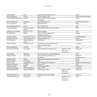 Yann Aubriet Darty Digital Development Director Retail
Simon Baldeyrou Deezer COO & Deputy CEO Medias & Entertainment
Venky Balakrishnan Iyer Diageo Global Vice-President Digital
Innovation
CPG
David de Amorim Docapost Innovation Director Professional Services
François Gonczi EDF Digital Director E&U
Hervé-Mathieu Ricour Engie BtoC CEO France E&U
Christian Buchel Enedis (Formerly
ERDF)
Chief Digital & International Officer E&U
Guillaume du Gardier Ferrero France Head of Digital CPG
Katia Hersard FNAC Global Chief eCommerce &
Marketing Officer
Retail
Stéphane Pallez Française des Jeux Chief Executive Officer Gaming Industry
Caroline Delorme Galeries Lafayette Omnicanal Director Retail
Eric Wepierre General Motors
France
CEO France Automotive
Carline Huslin Generali France Head of Digital and Multichannel
Customer Experience
Insurance
Thierry Benhaim Grosbill CEO Retail
Thomas Vandeville Groupama Head of Digital Transformation Member of the
Executive
Committee
Insurance
Soren Hagh Heineken Executive Director Global Marketing CPG
Albert Asséraf JC Decaux Head of Strategy, Studies and
Marketing
Medias &
Entertainement
Sébastien Hua Kering E-Business & Omnichannel Director Retail
Nathalie Balla La Redoute CEO Retail
Fabien Sfez Lagardère Active Head of Digital Development Medias & Entertainment
Stéphane Mariotto Le Duff Group CIO CPG
Romain Liberge MAIF Chief Digital Officer Insurance
Guillaume Sarkozy Malakoff Médéric Deputy CEO Insurance
Hicham Badreddine Malakoff Médéric Chief Digital Officer Member of the
Executive
Committee
Insurance
Jean-Noël Pénichon McDonald’s VP Information Technology Services
Arnaud Deschamps Nespresso CEO Member of the
Executive
Committee
CPG
 
