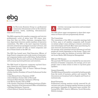 he Electronic Business Group is a professional
community of businesses active in the industry,
services, media, marketing, telecommunica-
tions and IT sectors.
The EBG comprises 600 member companies and 120,000
professionals, 4,000 of whom have VIP status, mea-
ning that they are CEOs, chairmen, managing direc-
tors, department directors and/or members of executive
committees. The EBG is the most important business
network centered around digital economy in France, and
its members include all CAC 40 listed companies and
97% of those listed on the SBF 120.
The EBG has hosted most Chief Executive Officers of
large French companies and a wide variety of internatio-
nal companies leaders such as Bill Gates, Gerhard Zeiler,
Michael Dell, Maurice Lévi and Luca di Montezemolo, as
well as many top-level politicians and scientists.
The EBG board of directors comprises top-level Euro-
pean, American and Chinese individuals:
o Stéphane Richard, CEO of France Télécom-Orange,
Chairman of the EBG
o Didier Quillot, President of French Professional Socker
League
o Jean-Bernard Levy, Chairman of EDF
o Steve Ballmer, Former CEO of Microsoft
o François-Henri Pinault, Chairman of Kering
o Sir Martin Sorrell, CEO of WPP
o Wu Janmin, Chairman of the Beijing Institute of Diplo-
macy, chairman of the International Office of Exhibitions
o Philippe Rodriguez, Treasurer
o Pierre Reboul, General Secretary
T A
ctivities: encourage innovation and movement
within companies
The EBG allows upper management to share their expe-
rience in France and now progressively abroad.
The Committees
The committees of the EBG are monthly meetings held
in Paris, open to all member companies staff, focused
on sixteen subject areas relating to internet, innovation,
new technologies and back-office topics (purchasing, hu-
man resources, business law, ﬁnance ...)
On average, each committee attracts between 50 and 250
people per month depending on the format. These com-
mittees come under two domains of activity: EBG Inter-
net & new Media, EBG Enterprise Management
EBG 500 VIP Dinners
The quarterly VIP dinners are attended by non-executive
directors of member companies. On average, 400 to 500
people come to these events to listen to top-level guest
speakers.
General Assembly
The EBG General Assembly is attended by leading people
from the world of business, politics and research. The
discussions are broadcast both in English and French si-
multaneously.
Brand University
Professional training sessions strictly reserved for ad-
vertisers and users, bringing together between 45 and 90
participants. Examples of discussed topics include: Fol-
lowing KPIs, SMO, Search, Affiliation, Social Networks,
Mobile strategy…
Partners
 
