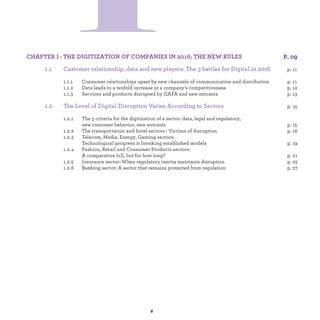 1 :
1.1 Customer relationship, data and new players: The 3 battles for Digital in 2016
1.1.1 Consumer relationships upset by new channels of communication and distribution p.
1.1.2 Data leads to a tenfold increase in a company’s competitiveness p.
1.1.3 Services and products disrupted by GAFA and new entrants p.
1.2 The Level of Digital Disruption Varies According to Sectors p.
1.2.1 The 5 criteria for the digitization of a sector: data, legal and regulatory,
new customer behavior, new entrants. p.
1.2.2 The transportation and hotel sectors : Victims of disruption p.
1.2.3 Telecom, Media, Energy, Gaming Sectors:
Technological progress is breaking established models p.
1.2.4 Fashion, Retail and Consumer Products sectors:
A comparative lull, but for how long? p.
1.2.5 Insurance Sector : When regulatory inertia maintains disruption p.
1.2.6 Banking Sector : A sector that remains protected from regulation p.
 