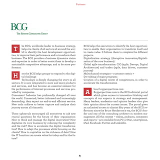 he BCG, worldwide leader in business strategy,
helps its clients of all sectors all around the wor-
ld to identify the best development opportuni-
ties, to improve their performance and to transform their
business. The BCG provides a business dynamics vision
and expertise in order to better assist them to develop a
sustainable competitive advantage, and to be more per-
formant.
ow the BCG helps groups to respond to the digi-
tal challenge
Technology is deeply changing the story in all
sectors. It is now integrated to more and more products
and services, and has become an essential element for
the performance of internal processes and services pro-
vided by companies.
Consumers’ behavior has profoundly changed all over
the world. Connected, better informed and increasingly
demanding, they expect an end-to-end efficient service.
New tools achieve to better capture and analyze their
journey across all channels.
These upheavals encouraged all executives to ask new
crucial questions for the future of their organization:
How to think and manage the digital innovation? How
digitalize its core business by reducing the complexity
and the risk? How to accelerate the digital transforma-
tion? How to adapt the processes while focusing on the
clients? How to capitalize on the richness of data? How
the IT function can create value for today and for the fu-
ture?
T
BCG helps the executives to identify the best opportuni-
ties to enable their organization to transform itself and
to create value. It follows them to complete the different
projects:
Digitalization strategy (disruptive innovation/digitali-
zation of the core business)
Global agile transformation: CIO (agile, Devops, Digital
Architecture) and trades (agile, data driven, customer
journey)
Multichannel strategies « customer centric »
De-risking of major programs
Creation of a digital center of competences, in order to
accelerate the transformation
bout bcgperspectives.com
Bcgperpectives.com is the BCG editorial portal
which gives access to innovative thinking and
concepts of our experts in strategy and management.
Many leaders, academics and opinion leaders also give
their opinion about the current issues. The portal gives
an unlimited access to almost ﬁfty years of the BCG re-
ﬂections since the Bruce Henderson’s era, the BCG’s fon-
der and one of the consulting architect in modern ma-
nagement. All the content – videos, podcasts, comments
and reports – are available from PC or Mac, smartphone,
iPad, Facebook, Twitter and LinkedIn.
H
A
Partners
 