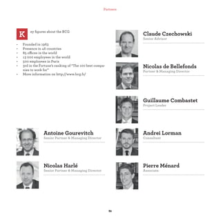 Guillaume Combastet
Project Leader
Nicolas de Bellefonds
Partner & Managing Director
Claude Czechowski
Senior Advisor
Nicolas Harlé
Senior Partner & Managing Director
Antoine Gourevitch
Senior Partner & Managing Director
Pierre Ménard
Associate
Andrei Lorman
Consultant
ey ﬁgures about the BCG
• Founded in 1963
• Presence in 48 countries
• 85 offices in the world
• 13 000 employees in the world
• 500 employees in Paris
• 3rd in the Fortune’s ranking of “The 100 best compa-
nies to work for”
• More information on http://www.bcg.fr/
K
Partners
 