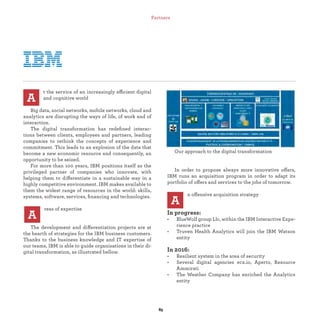 t the service of an increasingly efficient digital
and cognitive world
Big data, social networks, mobile networks, cloud and
analytics are disrupting the ways of life, of work and of
interaction.
The digital transformation has redeﬁned interac-
tions between clients, employees and partners, leading
companies to rethink the concepts of experience and
commitment. This leads to an explosion of the data that
become a new economic resource and consequently, an
opportunity to be seized.
For more than 100 years, IBM positions itself as the
privileged partner of companies who innovate, with
helping them to differentiate in a sustainable way in a
highly competitive environment. IBM makes available to
them the widest range of resources in the world: skills,
systems, software, services, ﬁnancing and technologies.
reas of expertise
The development and differentiation projects are at
the hearth of strategies for the IBM business customers.
Thanks to the business knowledge and IT expertise of
our teams, IBM is able to guide organisations in their di-
gital transformation, as illustrated bellow.
A
Our approach to the digital transformation
In order to propose always more innovative offers,
IBM runs an acquisition program in order to adapt its
portfolio of offers and services to the jobs of tomorrow.
n offensive acquisition strategy
In progress:
• BlueWolf group Llc, within the IBM Interactive Expe-
rience practice
• Truven Health Analytics will join the IBM Watson
entity
In 2016:
• Resilient system in the area of security
• Several digital agencies ecx.io, Aperto, Resource
Ammirati
• The Weather Company has enriched the Analytics
entity
A
A
Partners
 