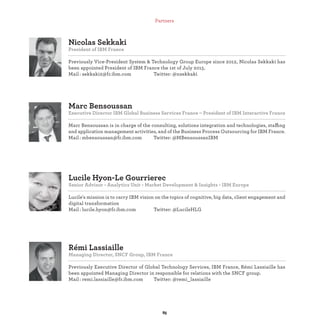 Pierre-Charles Parsy
Strategy & Transformation Director,IBMGlobalBusinessServices,France
Mail : @fr.ibm.com Twitter: @
Lucile Hyon-Le Gourrierec
Senior Advisor - Analytics Unit - Market Development & Insights - IBM Europe
Lucile's mission is to carry IBM vision on the topics of cognitive, big data, client engagement and
digital transformation
Mail : lucile.hyon@fr.ibm.com Twitter: @LucileHLG
Marc Bensoussan
Executive Director IBM Global Business Services France – President of IBM Interactive France
Marc Bensoussan is in charge of the consulting, solutions integration and technologies, staffing
and application management activities, and of the Business Process Outsourcing for IBM France.
Mail : mbensoussan@fr.ibm.com Twitter: @MBensoussanIBM
Nicolas Sekkaki
President of IBM France
Previously Vice-President System & Technology Group Europe since 2012, Nicolas Sekkaki has
been appointed President of IBM France the 1st of July 2015.
Mail : sekkaki2@fr.ibm.com Twitter: @nsekkaki
Partners
 