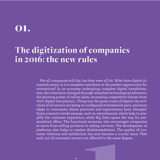Not all companies will die, but they were all hit. What does digital ul-
timately mean: is it a complete cataclysm or the perfect opportunity
for digital industrialization ? In an economy undergoing complete
digital transformation, the rules have changed through relentless
technological advances, the growing power of online sales, increasing
competitive threats from 100% digital new players… Flung into the
great ocean of digital, the activities of all sectors are being re-conﬁ
gured at breakneck pace, and must adapt to consumers whose
practices and expectations have changed. Some common trends
emerge, such as omnichannel, which help to simplify the customer
experience, while Big Data opens the way for personalized offers.
The functional economy also encourages companies to move from
selling products to selling services. The development of platforms
also helps to combat disintermediation. The quality of customer
relations and satisfaction has now become a crucial issue. That said,
not all economic sectors are affected to the same degree.
01.
The digitization of companies
in 2016: the new rules
 