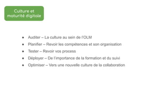 ● Auditer – La culture au sein de l’OLM
● Planifier – Revoir les compétences et son organisation
● Tester – Revoir vos process
● Déployer – De l’importance de la formation et du suivi
● Optimiser – Vers une nouvelle culture de la collaboration
Culture et
maturité digitale
 