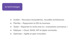 ● Auditer – Nouveaux écosystèmes, nouvelles architectures
● Planifier – Rapprocher la DSI du business
● Tester – Repenser la vente avec le « everywhere commerce »
● Déployer – Cloud, SAAS, API et objets connectés
● Optimiser – Agilité et open innovation
la technologie
 