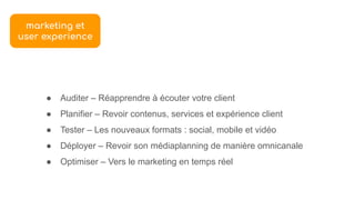 ● Auditer – Réapprendre à écouter votre client
● Planifier – Revoir contenus, services et expérience client
● Tester – Les nouveaux formats : social, mobile et vidéo
● Déployer – Revoir son médiaplanning de manière omnicanale
● Optimiser – Vers le marketing en temps réel
marketing et
user experience
 