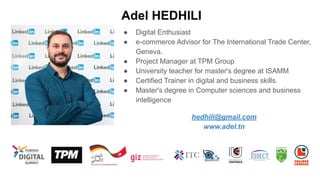 Adel HEDHILI
● Digital Enthusiast
● e-commerce Advisor for The International Trade Center,
Geneva.
● Project Manager at TPM Group
● University teacher for master's degree at ISAMM
● Certified Trainer in digital and business skills.
● Master's degree in Computer sciences and business
intelligence
hedhili@gmail.com
www.adel.tn
 