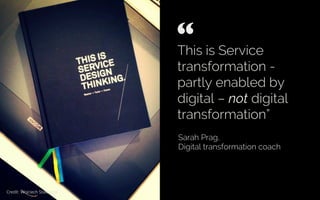 This is Service
transformation -
partly enabled by
digital – not digital
transformation”
Sarah Prag,
Digital transformation coach
“ 	

Credit: Wojciech Staszczyk
 