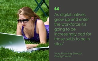 As digital natives
grow up and enter
the workforce it’s
going to be
increasingly odd for
those skills to be in
silos”
Vicky Browning, Director,
CharityComms
“ 	

Credit: Your Don
 