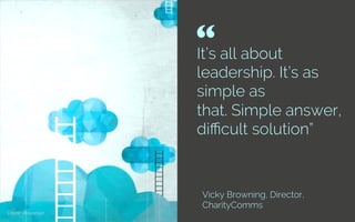 It’s all about
leadership. It’s as
simple as
that. Simple answer,
diﬃcult solution”
Vicky Browning, Director,
CharityComms
“ 	

Credit: Atosorigin
 