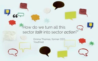 How do we turn all this
sector talk into sector action?”
Emma Thomas, former CEO,
Youthnet
“ 	

Credit: Marc Wathieu
 