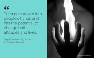 Tech puts power into
people’s hands and
has the potential to
change both
attitudes and lives”
Nigel Kershaw, Big Issue,
Executive chairman
“ 	

Credit: Purplemattﬁsh
 
